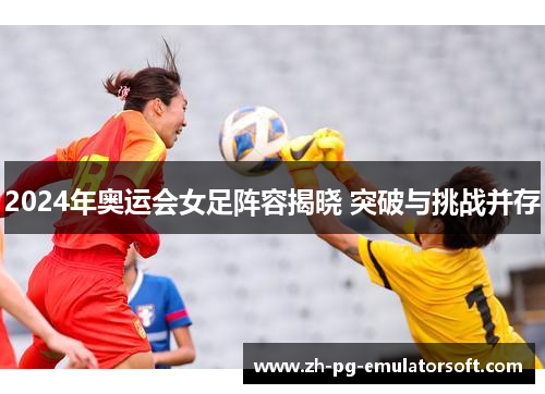 2024年奥运会女足阵容揭晓 突破与挑战并存